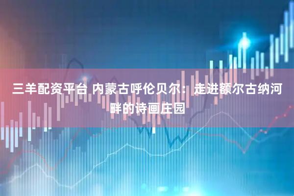 三羊配资平台 内蒙古呼伦贝尔：走进额尔古纳河畔的诗画庄园