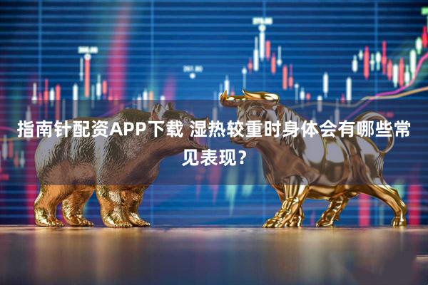 指南针配资APP下载 湿热较重时身体会有哪些常见表现？